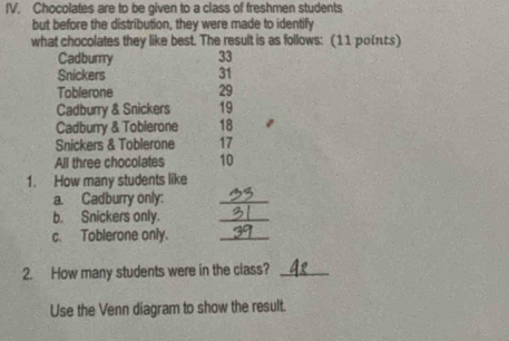 Chocolates are to be given to a class of freshmen students 
but before the distribution, they were made to identify 
what chocolates they like best. The result is as follows: (11 poits) 
Cadbury 33
Snickers 31
Toblerone 29
Cadburry & Snickers 19
Cadburry & Toblerone 18
Snickers & Toblerone 17
All three chocolates 10
1. How many students like 
a. Cadburry only: 
_ 
b. Snickers only. 
_ 
c. Toblerone only. 
_ 
2. How many students were in the class?_ 
Use the Venn diagram to show the result.