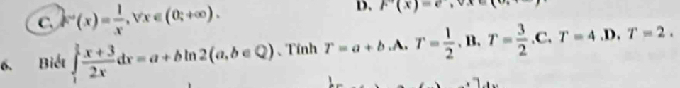 D, F'(x)=e,
C. F'(x)= 1/x , forall x∈ (0;+∈fty ). xi 
6. Biết ∈tlimits _1^((frac 3)2) (x+3)/2x dx=a+bln 2(a,b∈ Q) 、Tính T=a+b.A. T= 1/2 .B. T= 3/2 .C. T=4.D.T=2.