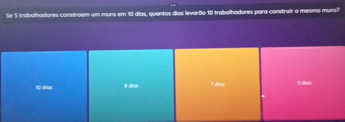 Se 5 trabalhadores constroem um muro em 10 dias, quantos dias levarão 10 trabalhadores para construír o mesmo muro?
10 dias
8 dias 7 dias 5 dias