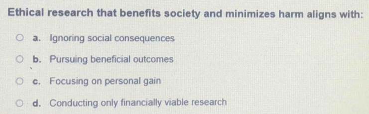 Ethical research that benefits society and minimizes harm aligns with:
a. Ignoring social consequences
b. Pursuing beneficial outcomes
c. Focusing on personal gain
d. Conducting only financially viable research