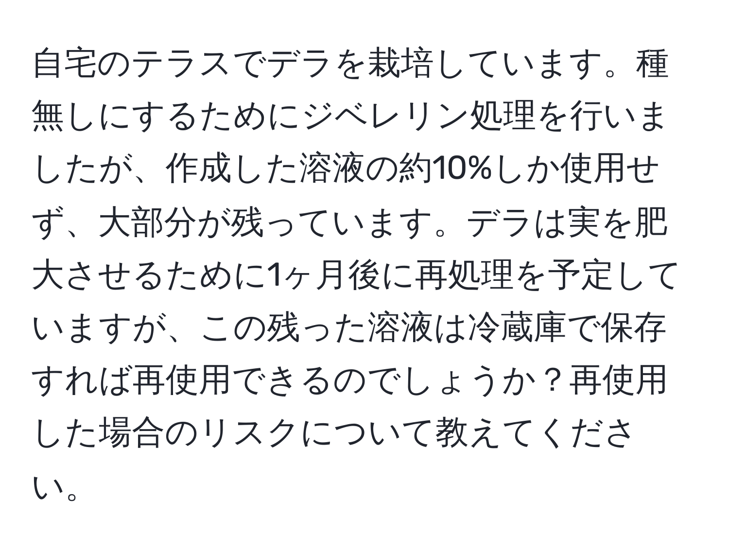 自宅のテラスでデラを栽培しています。種無しにするためにジベレリン処理を行いましたが、作成した溶液の約10%しか使用せず、大部分が残っています。デラは実を肥大させるために1ヶ月後に再処理を予定していますが、この残った溶液は冷蔵庫で保存すれば再使用できるのでしょうか？再使用した場合のリスクについて教えてください。