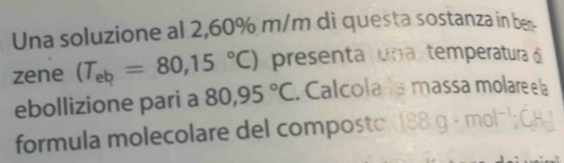 Una soluzione al 2,60% m/m di questa sostanza in ben 
zene (T_eb=80,15°C) presenta una temperatura ó 
ebollizione pari a 80,95°C. Calcola la massa molare e la 
formula molecolare del composto.