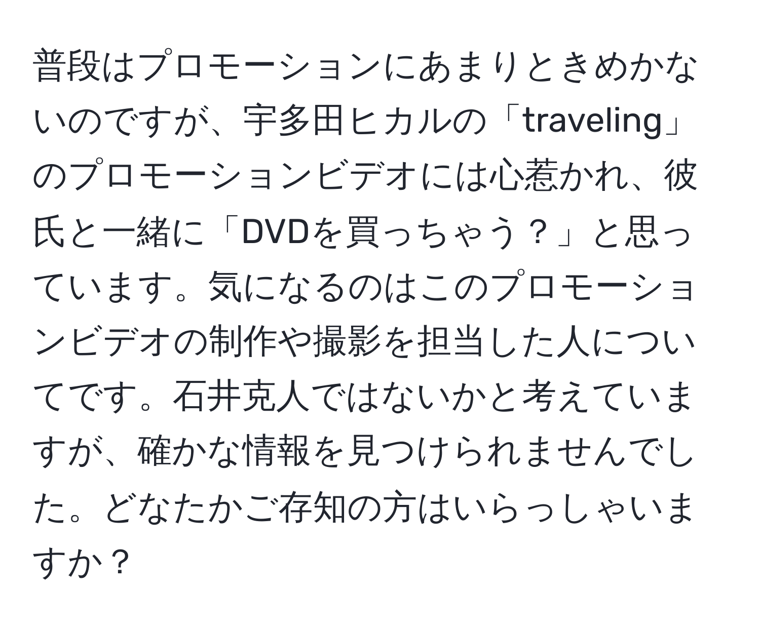 普段はプロモーションにあまりときめかないのですが、宇多田ヒカルの「traveling」のプロモーションビデオには心惹かれ、彼氏と一緒に「DVDを買っちゃう？」と思っています。気になるのはこのプロモーションビデオの制作や撮影を担当した人についてです。石井克人ではないかと考えていますが、確かな情報を見つけられませんでした。どなたかご存知の方はいらっしゃいますか？