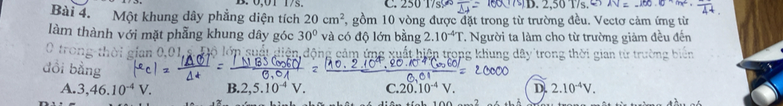 0,01 1/s. C. 2501 sc x 2.50 17s AV=-100.0cm
Bài 4. Một khung dây phẳng diện tích 20cm^2 7, gồm 10 vòng được đặt trong từ trường đều. Vectơ cảm ứng từ
làm thành với mặt phẫng khung dây góc 30° và có độ lớn bằng 2.10^(-4)T T. Người ta làm cho từ trường giảm đều đến
gian 0,01 s. Độ lớn su ất diện động cảm ứng xuất hiện trong khung dây trong thời gian từ trường biến
A. 3,46.10^(-4)V. B. 2, 5.10^(-4)V. C. 20.10^(-4)V. D. 2.10^(-4)V.