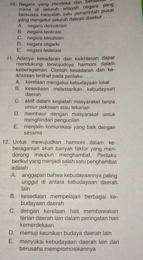 Negara yang merdeka dan berdaula
mana di seluruh wilayah negara yang
berkuasa hanyalah satu pemerintah pusat
yang mengatur seluruh daerah disebut . . . .
A. negara demokrasi
B. negara teokrasi
C. negara kesatuan
D. negara oligarki
E. negara federasi
11. Adanya kesadaran dan keikhlasan dapat
mendukung terwujudnya harmoni dalam
keberagaman. Contoh kesadaran dan ke-
ikhlasan terlihat pada perilaku . . . .
A. kerelaan mengakui kebudayaan lokal
B. kesediaan melestarikan kebudayaan
daerah
C. aktif dalam kegiatan masyarakat tanpa
unsur paksaan atau tekanan
D. membaur dengan masyarakat untuk
menghindari pengucilan
E. menjalin komunikasi yang baik dengan
sesama
12. Untuk mewujudkan harmoni dalam ke-
beragaman akan banyak faktor yang men-
dorong maupun menghambat. Perilaku
berikut yang menjadi salah satu penghambat
adalah . . . .
A. anggapan bahwa kebudayaannya paling
unggul di antara kebudayaan daerah
lain
B. kesediaan mempelajari berbagai ke-
budayaan daerah
C. dengan kerelaan hati membawakan
tarian daerah lain dalam peringatan hari
kemerdekaan
D. memuji keunikan budaya daerah lain
E. menyukai kebudayaan daerah lain dan
berusaha mempromosikannya