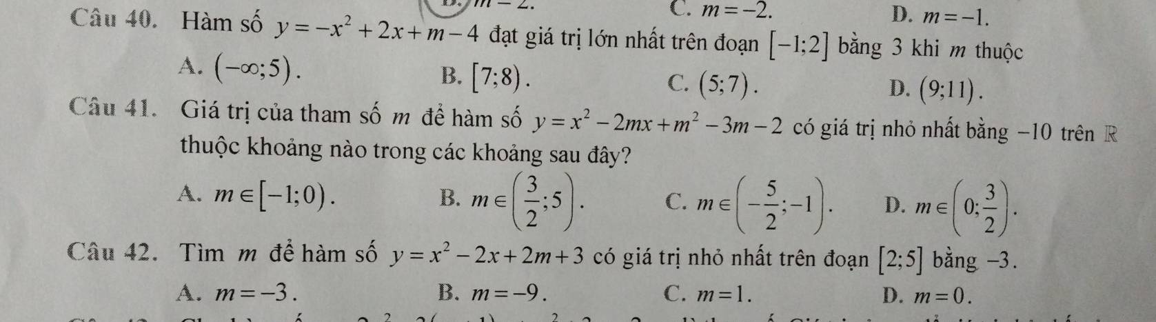 m-2.
C. m=-2. D. m=-1. 
Câu 40. Hàm số y=-x^2+2x+m-4 đạt giá trị lớn nhất trên đoạn [-1;2] bằng 3 khi m thuộc
A. (-∈fty ;5).
B. [7;8).
C. (5;7).
D. (9;11). 
Câu 41. Giá trị của tham số m để hàm số y=x^2-2mx+m^2-3m-2 có giá trị nhỏ nhất bằng −10 trên R
thuộc khoảng nào trong các khoảng sau đây?
A. m∈ [-1;0). B. m∈ ( 3/2 ;5).
C. m∈ (- 5/2 ;-1). D. m∈ (0; 3/2 ). 
Câu 42. Tìm m để hàm số y=x^2-2x+2m+3 có giá trị nhỏ nhất trên đoạn [2;5] bằng -3.
A. m=-3. B. m=-9. C. m=1. D. m=0.