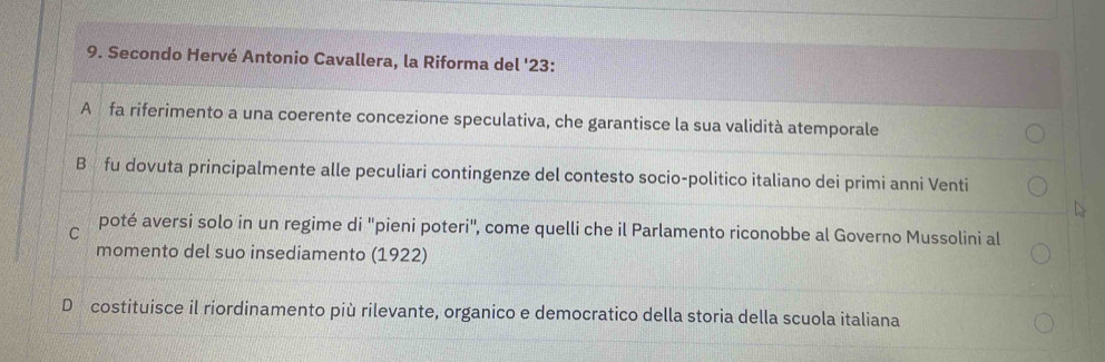 Secondo Hervé Antonio Cavallera, la Riforma del ' 23 :
A fa riferimento a una coerente concezione speculativa, che garantisce la sua validità atemporale
B fu dovuta principalmente alle peculiari contingenze del contesto socio-politico italiano dei primi anni Venti
C poté aversi solo in un regime di ''pieni poteri', come quelli che il Parlamento riconobbe al Governo Mussolini al
momento del suo insediamento (1922)
D costituisce il riordinamento più rilevante, organico e democratico della storia della scuola italiana