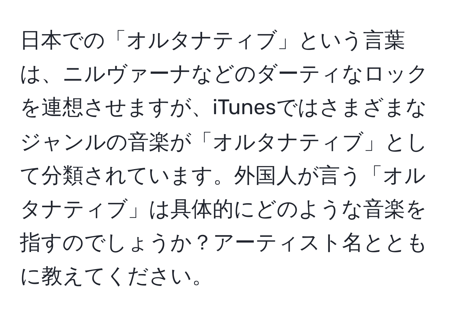 日本での「オルタナティブ」という言葉は、ニルヴァーナなどのダーティなロックを連想させますが、iTunesではさまざまなジャンルの音楽が「オルタナティブ」として分類されています。外国人が言う「オルタナティブ」は具体的にどのような音楽を指すのでしょうか？アーティスト名とともに教えてください。