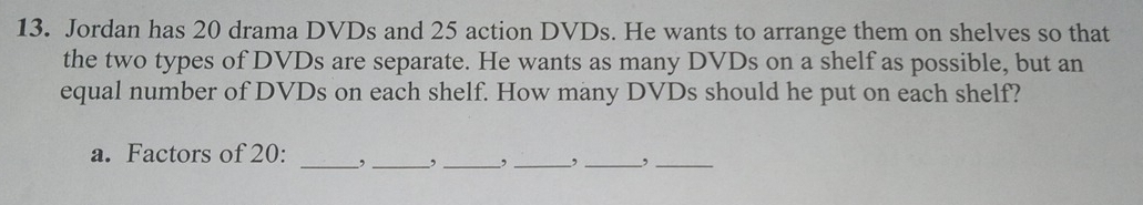 Jordan has 20 drama DVDs and 25 action DVDs. He wants to arrange them on shelves so that 
the two types of DVDs are separate. He wants as many DVDs on a shelf as possible, but an 
equal number of DVDs on each shelf. How many DVDs should he put on each shelf? 
a. Factors of 20 : _, _,_ , _,_ ,_