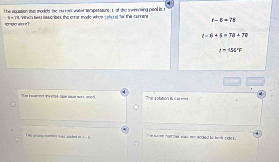 The equation that models the current water temperature, t, of the swimming pool is t
-6=78. Which best describes the error made when solving for the current
t-6=78
temperature?
t-6+6=78+78
t=156°F
The incorrect inverse operation was used. The solution is correct.
The wrong number was added to 1-6
The same number was not added to both sides.