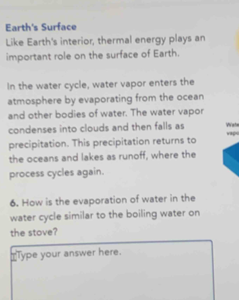 Earth's Surface 
Like Earth's interior, thermal energy plays an 
important role on the surface of Earth. 
In the water cycle, water vapor enters the 
atmosphere by evaporating from the ocean 
and other bodies of water. The water vapor 
condenses into clouds and then falls as Wate 
vap 
precipitation. This precipitation returns to 
the oceans and lakes as runoff, where the 
process cycles again. 
6. How is the evaporation of water in the 
water cycle similar to the boiling water on 
the stove? 
TType your answer here.