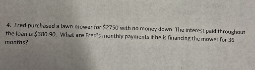 Fred purchased a lawn mower for $2750 with no money down. The interest paid throughout 
the loan is $380.90. What are Fred’s monthly payments if he is financing the mower for 36
months?