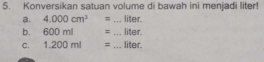 Konversikan satuan volume di bawah ini menjadi liter! 
a. 4.000cm^3= _ liter. 
b. 600ml = _ liter. 
C. 1.200ml= _ liter.