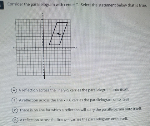 Consider the parallelogram with center T. Select the statement below that is true.
A) A reflection across the line y=5 carries the parallelogram onto itself.
B) A reflection across the line x=6 carries the parallelogram onto itself
c) There is no line for which a reflection will carry the parallelogram onto itself.
b) A reflection across the line x=4 carries the parallelogram onto itself.