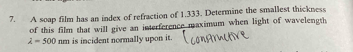 A soap film has an index of refraction of 1.333. Determine the smallest thickness 
of this film that will give an interference maximum when light of wavelength
lambda =500nm is incident normally upon it.