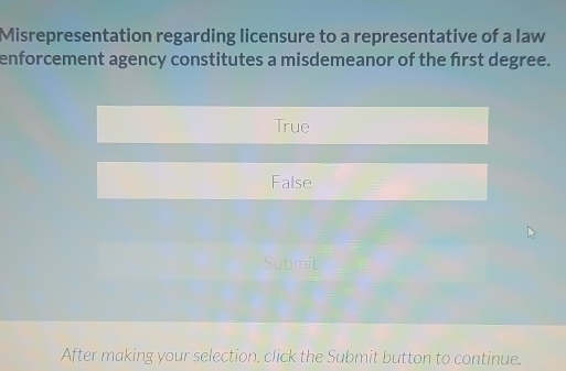 Misrepresentation regarding licensure to a representative of a law
enforcement agency constitutes a misdemeanor of the frst degree.
True
False
Submit
After making your selection, click the Submit button to continue.