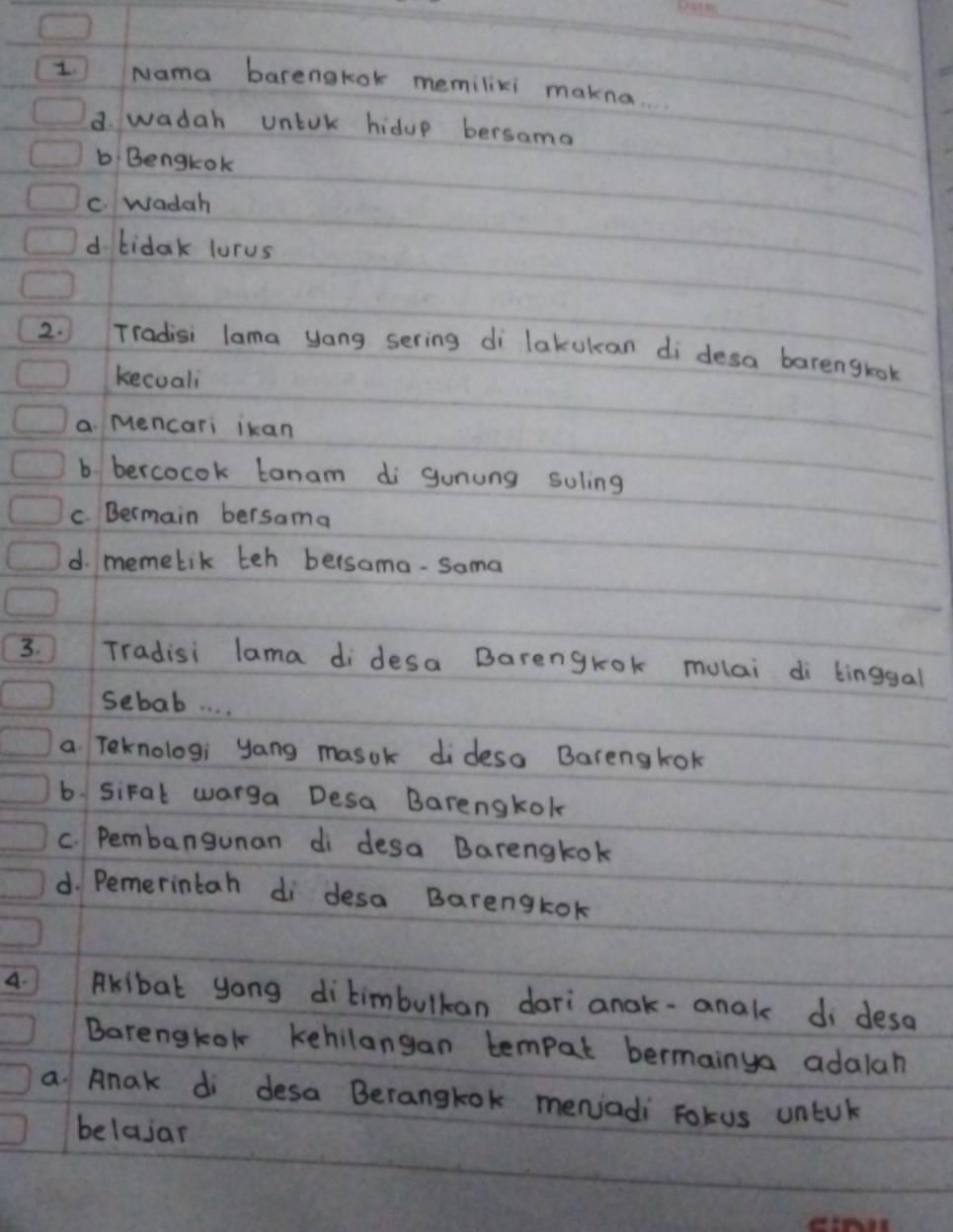 Nama barengkok memilixi makna.
d. wadah untok hidup bersama
b Bengtok
C. wadah
d bidak lurus
2. Tradisi lama yong sering di lakukan di desa barenglok
kecuali
a. Mencari ikan
b. bercocok tanam di gunung soling
C. Bermain bersama
d. memetik teh bersama-Sama
3. Tradisi lama di desa Barengrok mulai di binggal
sebab. . . .
a Teknologi yang masok dideso Barengkok
b. siFal warga Desa Barengkok
C. Pembangunan di desa Barengkok
d. Pemerintah di desa Barengkok
A. Akibat yong ditimbulkan dari anak-anak di desa
Barengkol kehilangan tempat bermainya adalah
a Anak di desa Berangtok menjadi Fotus untul
belajar