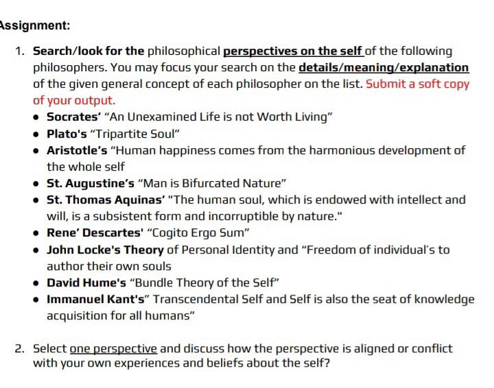 Assignment: 
1. Search/look for the philosophical perspectives on the self of the following 
philosophers. You may focus your search on the details/meaning/explanation 
of the given general concept of each philosopher on the list. Submit a soft copy 
of your output. 
Socrates’ “An Unexamined Life is not Worth Living” 
Plato's “Tripartite Soul” 
Aristotle’s “Human happiness comes from the harmonious development of 
the whole self 
St. Augustine’s “Man is Bifurcated Nature” 
St. Thomas Aquinas’ “The human soul, which is endowed with intellect and 
will, is a subsistent form and incorruptible by nature." 
Rene’ Descartes' “Cogito Ergo Sum” 
John Locke's Theory of Personal Identity and “Freedom of individual’s to 
author their own souls 
David Hume's “Bundle Theory of the Self” 
Immanuel Kant's" Transcendental Self and Self is also the seat of knowledge 
acquisition for all humans" 
2. Select one perspective and discuss how the perspective is aligned or conflict 
with your own experiences and beliefs about the self?