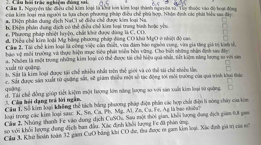 Câu hỏi trăc nghiệm đúng sai.
Câu 1. Nguyên tắc điều chế kim loại là khữ ion kim loại thành nguyên từ. Tuy thuộc vào độ hoạt động
của kim loại mà người ta lựa chọn phương pháp điều chế phù hợp. Nhận định các phát biểu sau đây:
a. Điện phân dung dịch NaCl sẽ điều chế được kim loại Na.
b. Điện phân dung dịch có thể điều chế kim loại trung bình hoặc yếu.
c. Phương pháp nhiệt luyện, chất khử được dùng là C, CO.
d. Điều chế kim loậi Mg bằng phương pháp dùng CO khử MgO ở nhiệt độ cao.
Câu 2. Tái chế kim loại là công việc cần thiết, vừa đảm bảo nguồn cung, vừa gia tăng giá trị kinh tế,
bảo vệ môi trường và thực hiện mục tiêu phát triển bền vững. Cho biết những nhận định sau đây:
a. Nhôm là một trong những kim loại có thể được tái chế hiệu quả nhất, tiết kiệm năng lượng so với sản
xuất từ quặng.
b. Sắt là kim loại được tái chế nhiều nhất trên thế giới và có thể tái chế nhiều lần.
c. Sắt được sản xuất từ quặng sắt, sẽ giảm thiều một số tác động tới môi trường của quá trình khai thác
quặng.
d. Tái chế đồng giúp tiết kiệm một lượng lớn năng lượng so với sản xuất kim loại từ quặng.
3. Câu hội dạng trả lời ngắn.
Câu 1. Số kim loại không thể tách bằng phương pháp điện phân các hợp chất điện li nóng chảy của kim
loại trong các kim loại sau: K, Sn, Ca, Pb, Mg, Al, Zn, Cu, Fe, Ag là bao nhiêu?
Câu 2. Nhúng thanh Fe vào dung dịch CuSO₄. Sau một thời gian, khối lượng dung dịch giảm 0,8 gam
so với khối lượng dung dịch ban đầu. Xác định khối lượng Fe đã phản ứng.
Câu 3. Khử hoàn toàn 32 gam CuO bằng khí CO dư, thu được m gam kim loại. Xác định giá trị của m?