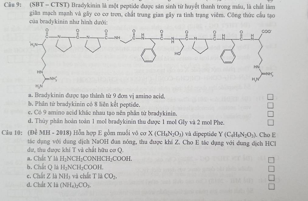 (SBT - CTST) Bradykinin là một peptide được sản sinh từ huyết thanh trong máu, là chất làm
giãn mạch mạnh và gây co cơ trơn, chất trung gian gây ra tình trạng viêm. Công thức cấu tạo
của bradykinin như hình dưới:
a. Bradykinin được tạo thành từ 9 đơn vị amino acid.
b. Phân tử bradykinin có 8 liên kết peptide.
c. Có 9 amino acid khác nhau tạo nên phân tử bradykinin.
d. Thủy phân hoàn toàn 1 mol bradykinin thu được 1 mol Gly và 2 mol Phe.
Câu 10: (Đề MH - 2018) Hỗn hợp E gồm muối vô cơ X(CH_8N_2O_3) và dipeptide Y(C_4H_8N_2O_3). Cho E
tác dụng với dung dịch NaOH đun nóng, thu được khí Z. Cho E tác dụng với dung dịch HCl
dư, thu được khí T và chất hữu cơ Q.
a. Chất Y là H_2NCH_2CONHCH_2COOH.
b. Chất Q là H_2NCH_2COOH.
c. Chất Z là NH_3 và chất T là CO_2.
d. Chất X là (NH_4)_2CO_3.