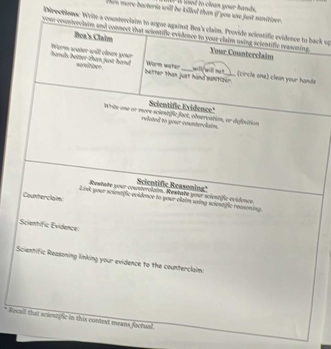 is used to clean your hands, 
then more bacteria will be killed than if you use just sanitizer, 
Directions: Write a counterclaim to argue against Bea's claim. Provide scientific evidence to back up 
our counterciaim and connect that scientific evidence to your claim using scientific reasoning. 
Bea's Claim Your Counterclaim 
Warm water will clean your 
hands better than just hand Worm water_ will will not_ (circle one) clean your hands 
sanitizer . better than just hand sanitizer, 
Scientific Evidence* 
Write one or more scientific fact, observation, or definition 
related to your counterclaim. 
Scientific Reasoning* 
Restate your counterclaim. Restate your scientific evidence. 
Counterclaim: 
Link your scientific evidence to your claim using scientific reasoning. 
Scientific Évidence: 
Scientific Reasoning linking your evidence to the counterclain: 
* Recall that scientific in this context means factual.