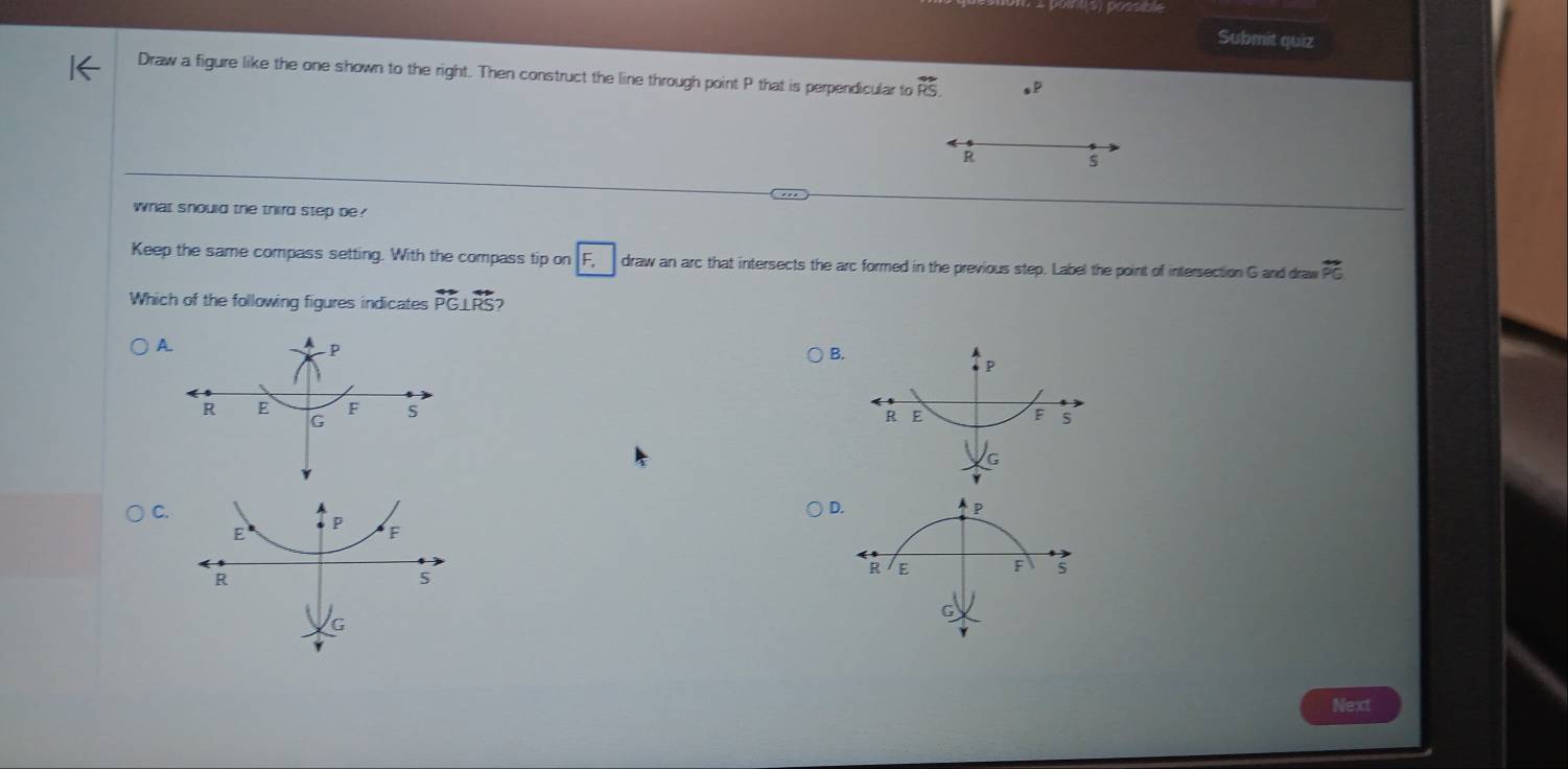 Submit quiz
Draw a figure like the one shown to the right. Then construct the line through point P that is perpendicular to overleftrightarrow RS.
R
what should the third step be?
Keep the same compass setting. With the compass tip on F draw an arc that intersects the arc formed in the previous step. Label the point of intersection G and draw overline DC
Which of the following figures indicates overleftrightarrow PG⊥ overleftrightarrow RS
A.
B
C.
D
Next