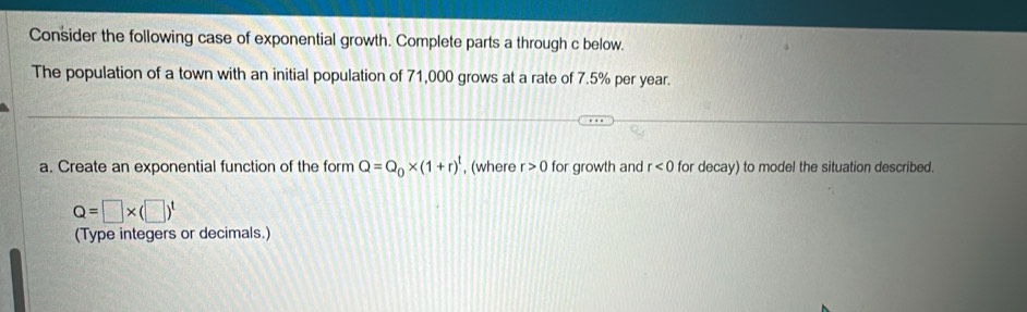 Consider the following case of exponential growth. Complete parts a through c below. 
The population of a town with an initial population of 71,000 grows at a rate of 7.5% per year. 
a. Create an exponential function of the form Q=Q_0* (1+r)^t , (where r>0 for growth and r<0</tex> for decay) to model the situation described.
Q=□ * (□ )^t
(Type integers or decimals.)