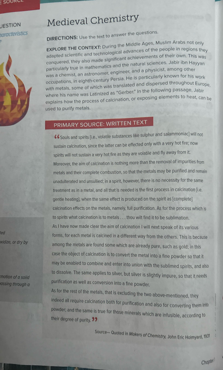UESTION Medieval Chemistry
haracteristics
DIRECTIONS: Use the text to answer the questions.
EXPLORE THE CONTEXT: During the Middle Ages, Muslim Arabs not only
adapted scientific and technological advances of the people in regions they
conquered, they also made significant achievements of their own. This was
particularly true in mathematics and the natural sciences. Jabir ibn Hayyan
was a chemist, an astronomer, engineer, and a physicist, among other
occupations, in eighth-century Persia. He is particularly known for his work
with metals, some of which was translated and dispersed throughout Europe
where his name was Latinized as “Gerber,” In the following passage, Jabir
explains how the process of calcination, or exposing elements to heat, can be
used to purify metals.
PRIMARY SOURCE: WRITTEN TEXT
“6Souls and spirits [i.e., volatile substances like sulphur and salammoniac] will not
sustain calcination, since the latter can be effected only with a very hot fire; now
spirits will not sustain a very hot fire as they are volatile and fly away from it.
Moreover, the aim of calcination is nothing more than the removal of impurities from
metals and their complete combustion, so that the metals may be purified and remain
unadulterated and unsullied; in a spirit, however, there is no necessity for the same
treatment as in a metal, and all that is needed is the first process in calcination [i.e.
gentle heating], when the same effect is produced on the spirit as [complete]
calcination effects on the metals, namely, full purification. As for the process which is
to spirits what calcination is to metals . . . thou wilt find it to be sublimation.
As I have now made clear the aim of calcination I will next speak of its various
ted forms, for each metal is calcined in a different way from the others. This is because
xidize, or dry by among the metals are found some which are already pure, such as gold; in this
case the object of calcination is to convert the metal into a fine powder so that it
may be enabled to combine and enter into union with the sublimed spirits, and also
to dissolve. The same applies to silver, but silver is slightly impure, so that it needs
mation of a solid
assing through a purification as well as conversion into a fine powder.
As for the rest of the metals, that is excluding the two above-mentioned, they
indeed all require calcination both for purification and also for converting them into
powder; and the same is true for those minerals which are infusible, according to
their degree of purity. ”
Source— Quoted in Makers of Chemistry, John Eric Holmyard, 1931
Chapter!