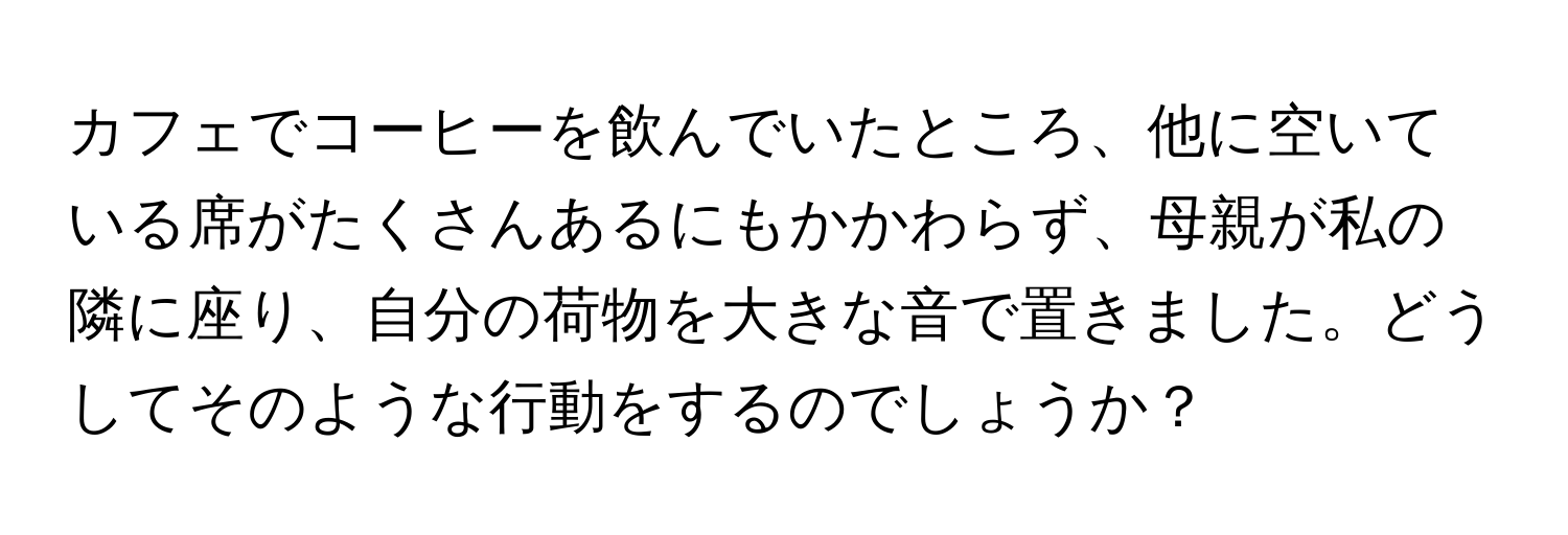 カフェでコーヒーを飲んでいたところ、他に空いている席がたくさんあるにもかかわらず、母親が私の隣に座り、自分の荷物を大きな音で置きました。どうしてそのような行動をするのでしょうか？