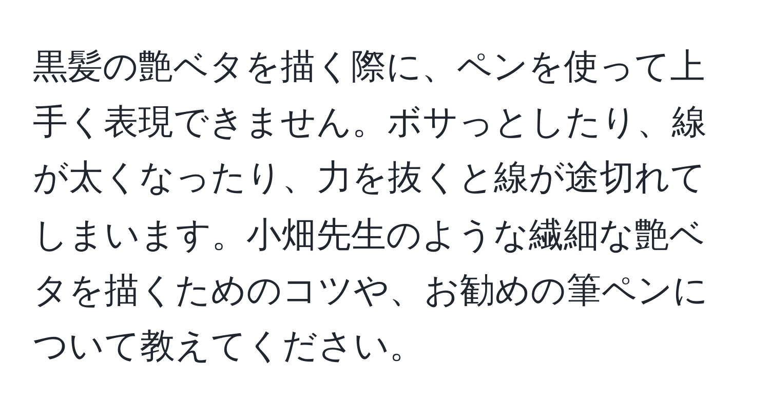 黒髪の艶ベタを描く際に、ペンを使って上手く表現できません。ボサっとしたり、線が太くなったり、力を抜くと線が途切れてしまいます。小畑先生のような繊細な艶ベタを描くためのコツや、お勧めの筆ペンについて教えてください。