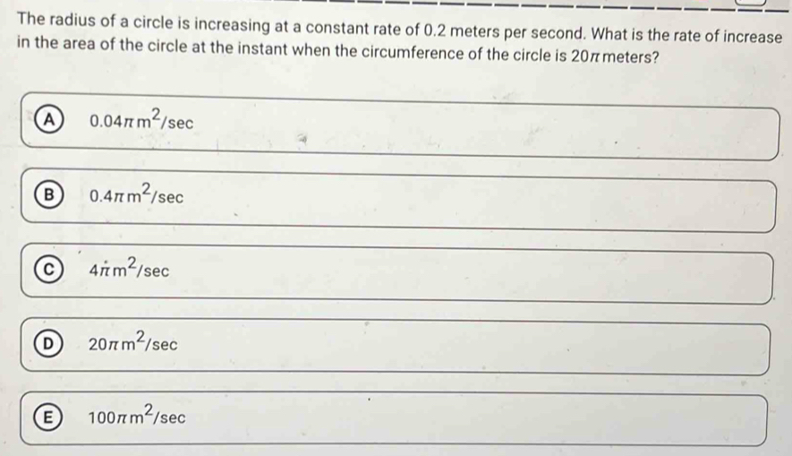 The radius of a circle is increasing at a constant rate of 0.2 meters per second. What is the rate of increase
in the area of the circle at the instant when the circumference of the circle is 20πmeters?
a 0.04π m^2/sec
B 0.4π m^2/sec
C 4π m^2/sec
D 20π m^2/sec
E 100π m^2/sec