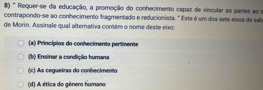 " Requer-se da educação, a promoção do conhecimento capaz de vincular as partes ao te
contrapondo-se ao conhecimento fragmentado e reducionista. " Este é um dos sete eixos de sab
de Morin. Assinale qual alternativa contém o nome deste eixo:
(a) Princípios do conhecimento pertinente
(b) Ensinar a condição humana
(c) As cegueiras do conhecimento
(d) A ética do gênero humano