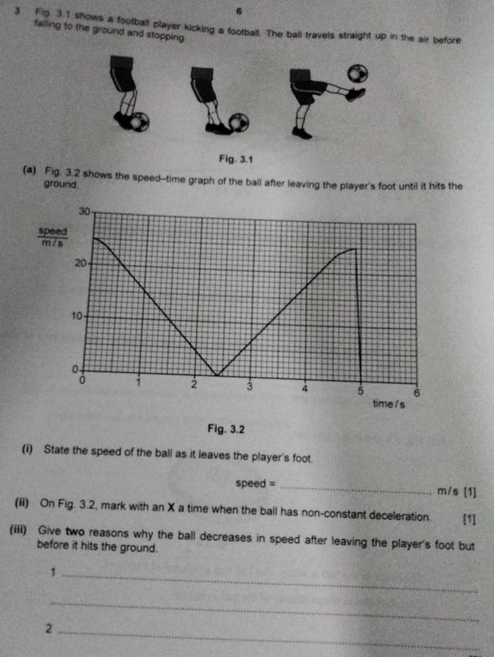 6 
3 Fig 3 1 shows a football player kicking a football. The ball travels straight up in the air before 
falling to the ground and stopping 
(a) Fig. 3.2 shows the speed--time graph of the ball after leaving the player's foot until it hits the 
ground
30
 speed/m/s 
20
10
0.
0
2 3 4 5 6
time /s 
Fig. 3.2 
(i) State the speed of the ball as it leaves the player's foot.
speed = _ m/s [1] 
(ii) On Fig. 3.2, mark with an X a time when the ball has non-constant deceleration. [1] 
(iii) Give two reasons why the ball decreases in speed after leaving the player's foot but 
before it hits the ground. 
_1 
_ 
_2