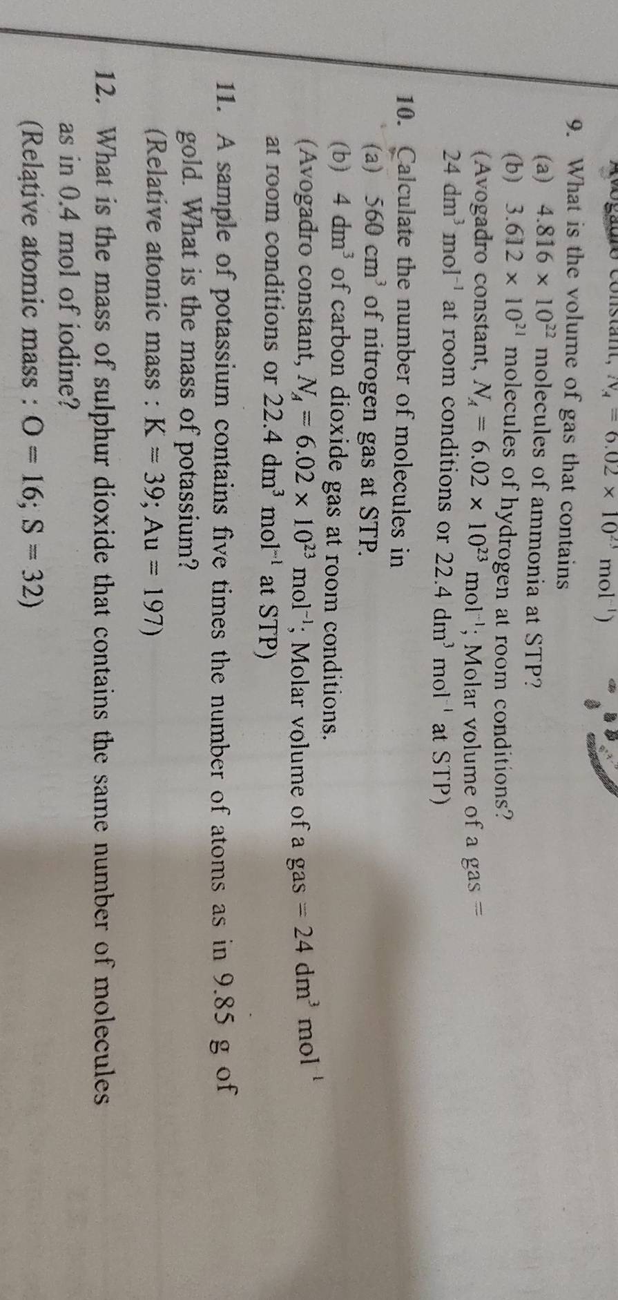 Avogauro constant, N_A=6.02* 10^(23)mol^(-1))
9. What is the volume of gas that contains 
(a) 4.816* 10^(22) molecules of ammonia at STP? 
(b) 3.612* 10^(21) molecules of hydrogen at room conditions? 
(Avogadro constant, N_A=6.02* 10^(23)mol^(-1); Molar volume of a gas =
24dm^3mol^(-1) at room conditions or 22.4dm^3 r nol ' at STP) 
10. Calculate the number of molecules in 
(a) 560cm^3 of nitrogen gas at STP. 
(b) 4dm^3 of carbon dioxide gas at room conditions. 
(Avogadro constant, N_A=6.02* 10^(23)mol^(-1); Molar volume of a gas =24dm^3mol^(-1)
at room conditions or 22.4dm^3mol^(-1) at STP) 
11. A sample of potassium contains five times the number of atoms as in 9.85 g of 
gold. What is the mass of potassium? 
(Relative atomic mass : K=39; Au=197)
12. What is the mass of sulphur dioxide that contains the same number of molecules 
as in 0.4 mol of iodine? 
(Relątive atomic mass : O=16; S=32)