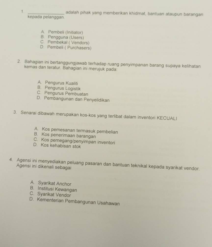 adalah pihak yang memberikan khidmat, bantuan ataupun barangan
kepada pelanggan
A. Pembeli (Initiator)
B. Pengguna (Users)
C. Pembekal ( Vendors)
D. Pembeli ( Purchasers)
2. Bahagian ini bertanggungjawab terhadap ruang penyimpanan barang supaya kelihatan
kemas dan teratur. Bahagian ini merujuk pada:
A. Pengurus Kualiti
B. Pengurus Logistik
C. Pengurus Pembuatan
D. Pembangunan dan Penyelidikan
3. Senarai dibawah merupakan kos-kos yang terlibat dalam inventori KECUALI
A. Kos pemesanan termasuk pembelian
B. Kos penerimaan barangan
C. Kos pemegang/penyimpan inventori
D. Kos kehabisan stok
4. Agensi ini menyediakan peluang pasaran dan bantuan teknikal kepada syarikat vendor.
Agensi ini dikenali sebagai
A. Syarikat Anchor
B. Institusi Kewangan
C. Syarikat Vendor
D. Kementerian Pembangunan Usahawan