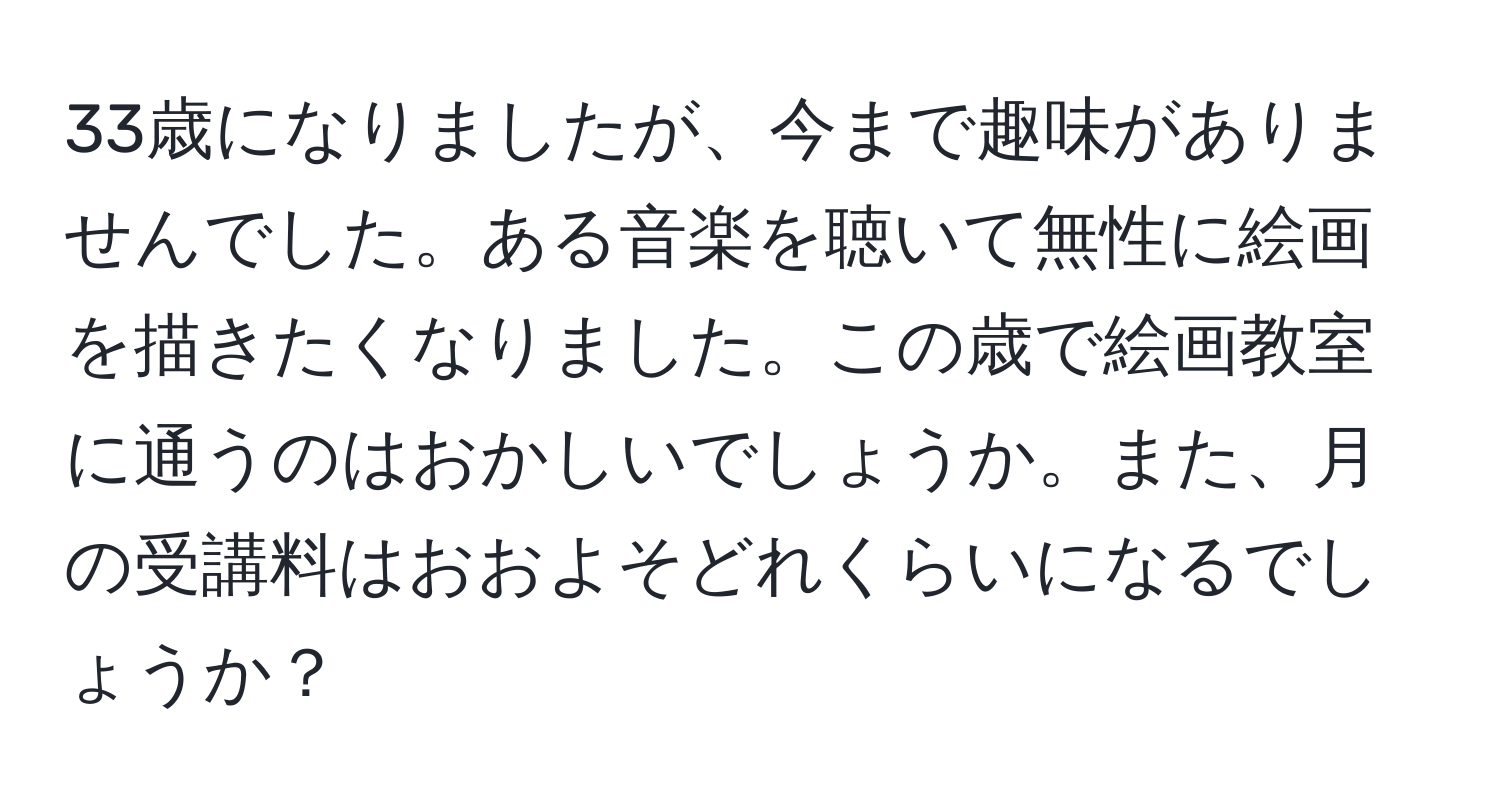 33歳になりましたが、今まで趣味がありませんでした。ある音楽を聴いて無性に絵画を描きたくなりました。この歳で絵画教室に通うのはおかしいでしょうか。また、月の受講料はおおよそどれくらいになるでしょうか？