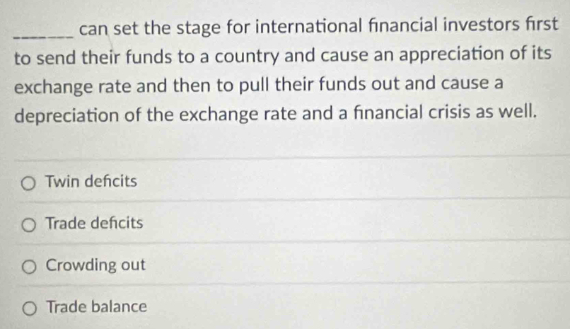 can set the stage for international financial investors first
to send their funds to a country and cause an appreciation of its
exchange rate and then to pull their funds out and cause a
depreciation of the exchange rate and a financial crisis as well.
Twin defcits
Trade defcits
Crowding out
Trade balance