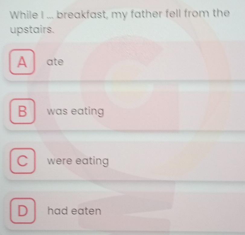 While I ... breakfast, my father fell from the
upstairs.
A ate
B was eating
C were eating
D had eaten