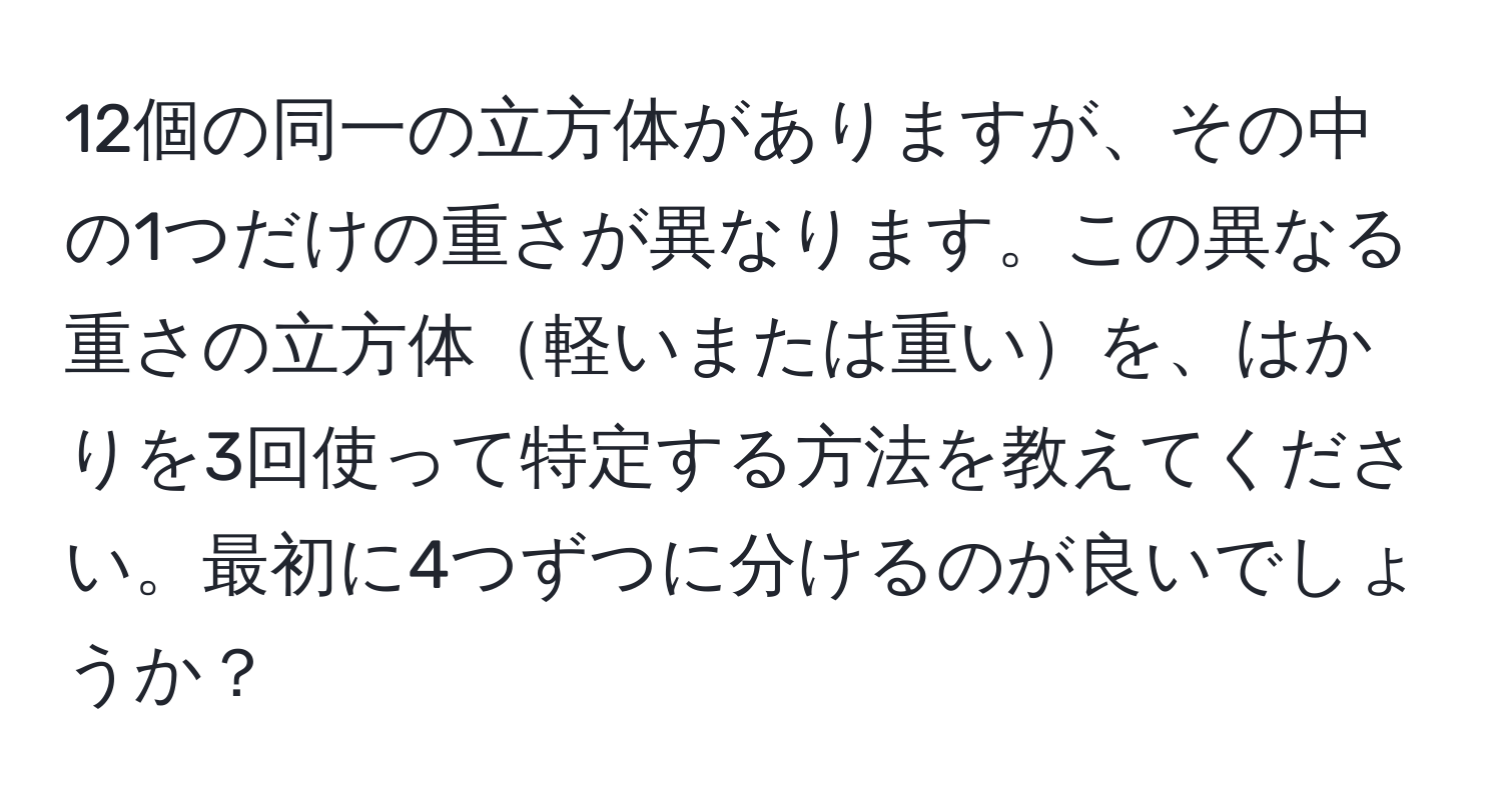 12個の同一の立方体がありますが、その中の1つだけの重さが異なります。この異なる重さの立方体軽いまたは重いを、はかりを3回使って特定する方法を教えてください。最初に4つずつに分けるのが良いでしょうか？