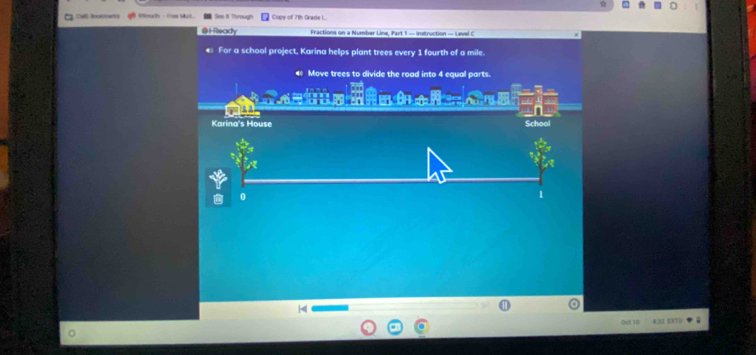 CM Rosana 1 9enath - Frme Murl. See II Through Copy of 71h Grade L.. 
@HReady Fractions on a Number Line, Part 1 — instruction — Level C 
For a school project, Karina helps plant trees every 1 fourth of a mile. 
Move trees to divide the road into 4 equal parts. 
Karina's House School 
0 
Oct 10 43 ET