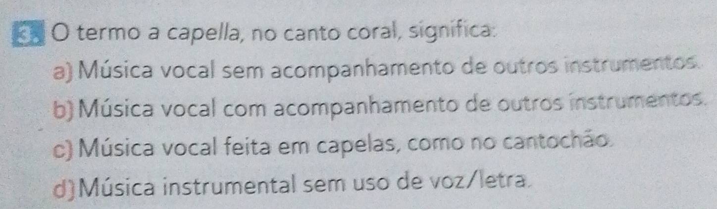 termo a capella, no canto coral, significa:
a) Música vocal sem acompanhamento de outros instrumentos.
b) Música vocal com acompanhamento de outros instrumentos.
c) Música vocal feita em capelas, como no cantochão.
d)Música instrumental sem uso de voz/letra.