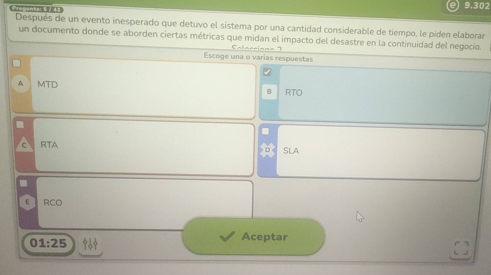 Pregunta: 5 / 43
9.302
Después de un evento inesperado que detuvo el sistema por una cantidad considerable de tiempo, le piden elaborar
un documento donde se aborden ciertas métricas que midan el impacto del desastre en la continuidad del negocio.
Escoge una o varias respuestas
A MTD B RTO
C RTA
SLA
E RCO
01:25
Aceptar