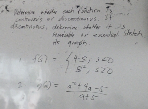 Determine whether each finchin overline TS
contnuns or discontrous. If 
discontinuos, determine whether it is 
removable or essential. Stetch 
it's graph. 
1. f(s)=beginarrayl 4-5,s<0 s^2,s≥slant 0endarray.
2 9(a)= (a^2+4a-5)/a+5 