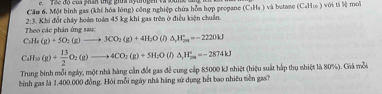 'Tôc độ của phân tng giữa nytrogen và lodme t 
Câu 6. Một bình gas (khí hóa lỏng) công nghiệp chứa hỗn hợp propane (C_3H_8) và butane (C_4H_10) ) với ti lệ mol 
2:3 3. Khi đốt cháy hoàn toàn 45 kg khí gas trên ở điều kiện chuẩn. 
Theo các phản ứng sau:
C_3H_8(g)+5O_2(g)to 3CO_2(g)+4H_2O(l)△ _rH_(298)°=-2220kJ
C_4H_10(g)+ 13/2 O_2(g)to 4CO_2(g)+5H_2O(l)△ _rH_(298)°=-2874kJ
Trung bình mỗi ngày, một nhà hàng cần đốt gas đề cung cấp 85000 kJ nhiệt (hiệu suất hấp thụ nhiệt là 80%). Giá mỗi 
bình gas là 1.400.000 đồng. Hỏi mỗi ngày nhà hàng sử dụng hết bao nhiêu tiền gas?