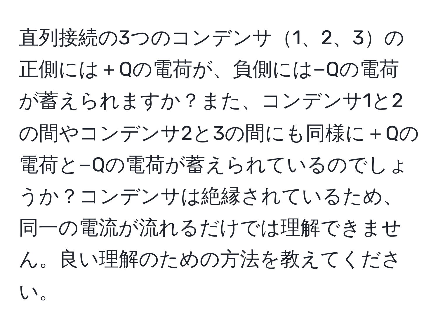 直列接続の3つのコンデンサ1、2、3の正側には＋Qの電荷が、負側には−Qの電荷が蓄えられますか？また、コンデンサ1と2の間やコンデンサ2と3の間にも同様に＋Qの電荷と−Qの電荷が蓄えられているのでしょうか？コンデンサは絶縁されているため、同一の電流が流れるだけでは理解できません。良い理解のための方法を教えてください。