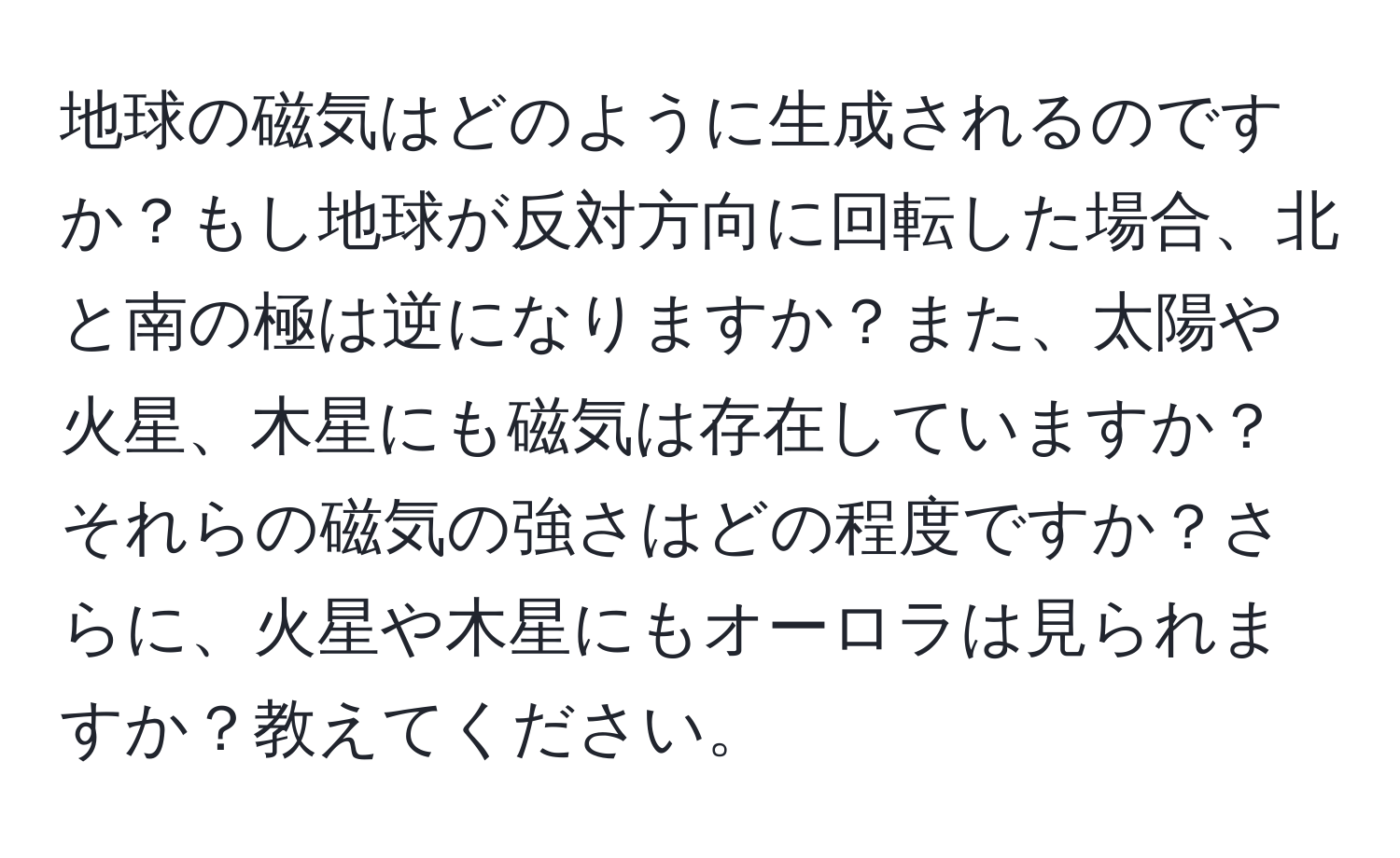 地球の磁気はどのように生成されるのですか？もし地球が反対方向に回転した場合、北と南の極は逆になりますか？また、太陽や火星、木星にも磁気は存在していますか？それらの磁気の強さはどの程度ですか？さらに、火星や木星にもオーロラは見られますか？教えてください。