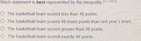 Which statement is best represented by the inequality p>48 ?
The basketball team scored less than 48 points.
The basketball team scored 48 fewer points than last year's team.
The basketball team scored greater than 48 points.
The basketball team scored exactly 48 points.