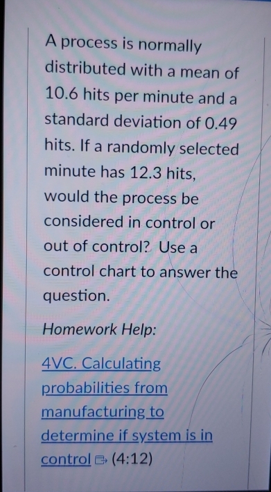 A process is normally 
distributed with a mean of
10.6 hits per minute and a 
standard deviation of 0.49
hits. If a randomly selected
minute has 12.3 hits, 
would the process be 
considered in control or 
out of control? Use a 
control chart to answer the 
question. 
Homework Help: 
4VC. Calculating 
probabilities from 
manufacturing to 
determine if system is in 
control (4:12)