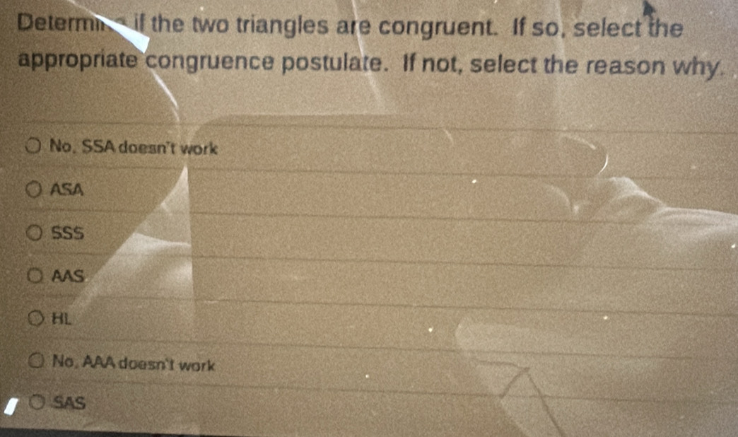 Determin if the two triangles are congruent. If so, select the
appropriate congruence postulate. If not, select the reason why.
No. SSA doesn't work
ASA
SSS
AAS
HL
No, AAA doesn't work
SAS