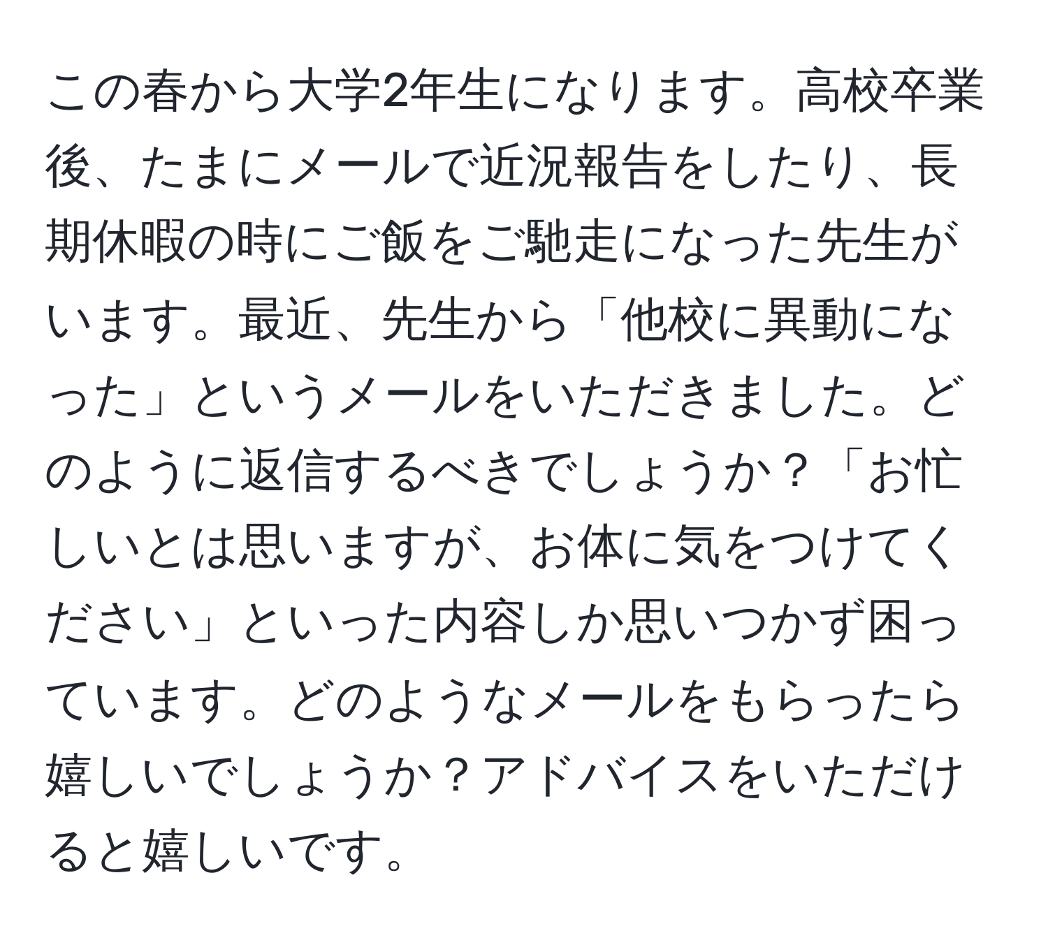 この春から大学2年生になります。高校卒業後、たまにメールで近況報告をしたり、長期休暇の時にご飯をご馳走になった先生がいます。最近、先生から「他校に異動になった」というメールをいただきました。どのように返信するべきでしょうか？「お忙しいとは思いますが、お体に気をつけてください」といった内容しか思いつかず困っています。どのようなメールをもらったら嬉しいでしょうか？アドバイスをいただけると嬉しいです。